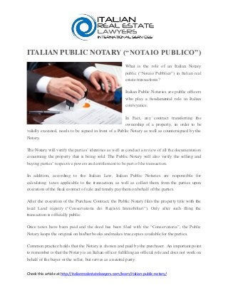 ITALIAN PUBLIC NOTARY (“NOTAIO PUBLICO”)
What is the role of an Italian Notary
public (“Notaio Pubblico”) in Italian real
estate transactions?
Italian Public Notaries are public officers
who play a fundamental role in Italian
conveyance.
In Fact, any contract transferring the
ownership of a property, in order to be
validly executed, needs to be signed in front of a Public Notary as well as countersigned by the
Notary.
The Notary will verify the parties’ identities as well as conduct a review of all the documentation
concerning the property that is being sold. The Public Notary will also verify the selling and
buying parties’ respective powers and entitlement to be part of the transaction.
In addition, according to the Italian Law, Italian Public Notaries are responsible for
calculating taxes applicable to the transaction, as well as collect them from the parties upon
execution of the final contract of sale and timely pay them on behalf of the parties.
After the execution of the Purchase Contract, the Public Notary files the property title with the
local Land registry (“Conservatoria dei Registri Immobiliari”). Only after such filing the
transaction is officially public.
Once taxes have been paid and the deed has been filed with the “Conservatoria”, the Public
Notary keeps the original on his/her books and makes true copies available for the parties.
Common practice holds that the Notary is chosen and paid by the purchaser. An important point
to remember is that the Notary is an Italian officer fulfilling an official role and does not work on
behalf of the buyer or the seller, but serves as a neutral party.
Check this article at http://italianrealestatelawyers.com/learn/italian-public-notary/
 
