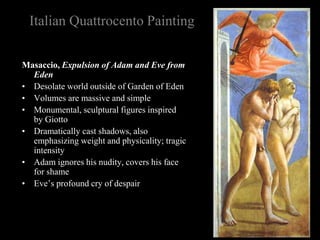 Italian Quattrocento Painting
Masaccio, Expulsion of Adam and Eve from
Eden
• Desolate world outside of Garden of Eden
• Volumes are massive and simple
• Monumental, sculptural figures inspired
by Giotto
• Dramatically cast shadows, also
emphasizing weight and physicality; tragic
intensity
• Adam ignores his nudity, covers his face
for shame
• Eve’s profound cry of despair
 