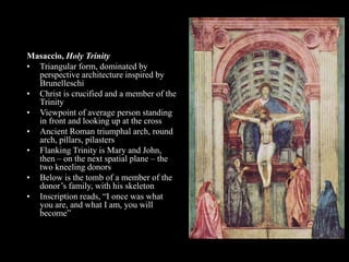 Masaccio, Holy Trinity
• Triangular form, dominated by
perspective architecture inspired by
Brunelleschi
• Christ is crucified and a member of the
Trinity
• Viewpoint of average person standing
in front and looking up at the cross
• Ancient Roman triumphal arch, round
arch, pillars, pilasters
• Flanking Trinity is Mary and John,
then – on the next spatial plane – the
two kneeling donors
• Below is the tomb of a member of the
donor’s family, with his skeleton
• Inscription reads, “I once was what
you are, and what I am, you will
become”
 