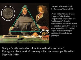 Portrait of Luca Pacioli
by Jacopo de’Babari, 1495
Pcioli writes “On the Divine
Proprtion” (De Divina
Proportione). Emphasizes the
“golden ratio”. Here he
demonstrates an obscure aspect
of Euclidian geometry – how to
draw an equilateral 15-sided
figure by first drawing an
equilateral triangle then a
pentagon.
Study of mathematics had close ties to the discoveries of
Pythagorus about musical harmony – his treatise was published in
Naples in 1480.
 