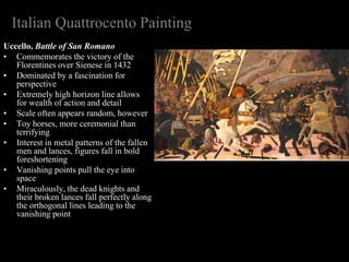 Italian Quattrocento Painting
Uccello, Battle of San Romano
• Commemorates the victory of the
Florentines over Sienese in 1432
• Dominated by a fascination for
perspective
• Extremely high horizon line allows
for wealth of action and detail
• Scale often appears random, however
• Toy horses, more ceremonial than
terrifying
• Interest in metal patterns of the fallen
men and lances, figures fall in bold
foreshortening
• Vanishing points pull the eye into
space
• Miraculously, the dead knights and
their broken lances fall perfectly along
the orthogonal lines leading to the
vanishing point
 