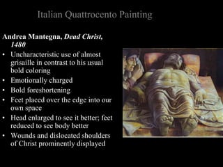 Italian Quattrocento Painting
Andrea Mantegna, Dead Christ,
1480
• Uncharacteristic use of almost
grisaille in contrast to his usual
bold coloring
• Emotionally charged
• Bold foreshortening
• Feet placed over the edge into our
own space
• Head enlarged to see it better; feet
reduced to see body better
• Wounds and dislocated shoulders
of Christ prominently displayed
 