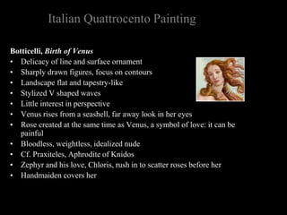 Italian Quattrocento Painting
Botticelli, Birth of Venus
• Delicacy of line and surface ornament
• Sharply drawn figures, focus on contours
• Landscape flat and tapestry-like
• Stylized V shaped waves
• Little interest in perspective
• Venus rises from a seashell, far away look in her eyes
• Rose created at the same time as Venus, a symbol of love: it can be
painful
• Bloodless, weightless, idealized nude
• Cf. Praxiteles, Aphrodite of Knidos
• Zephyr and his love, Chloris, rush in to scatter roses before her
• Handmaiden covers her
 