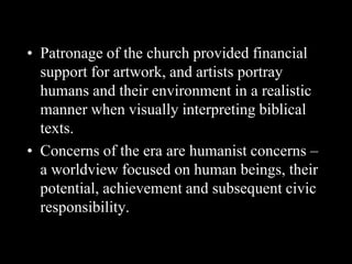• Patronage of the church provided financial
support for artwork, and artists portray
humans and their environment in a realistic
manner when visually interpreting biblical
texts.
• Concerns of the era are humanist concerns –
a worldview focused on human beings, their
potential, achievement and subsequent civic
responsibility.
 