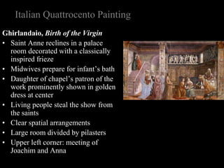 Italian Quattrocento Painting
Ghirlandaio, Birth of the Virgin
• Saint Anne reclines in a palace
room decorated with a classically
inspired frieze
• Midwives prepare for infant’s bath
• Daughter of chapel’s patron of the
work prominently shown in golden
dress at center
• Living people steal the show from
the saints
• Clear spatial arrangements
• Large room divided by pilasters
• Upper left corner: meeting of
Joachim and Anna
 