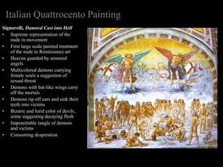Italian Quattrocento Painting
Signorelli, Damned Cast into Hell
• Supreme representation of the
nude in movement
• First large scale painted treatment
of the nude in Renaissance art
• Heaven guarded by armored
angels
• Multicolored demons carrying
female souls a suggestion of
sexual threat
• Demons with bat-like wings carry
off the mortals
• Demons rip off ears and sink their
teeth into victims
• Bizarre and lurid color of devils,
some suggesting decaying flesh
• Impenetrable tangle of demons
and victims
• Consuming desperation
 
