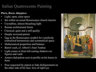 Italian Quattrocento Painting
Piero, Brera Altarpiece
• Light, open, clear space
• Set within an actual Renaissance church interior
• Crystalline, almost bleaching light
• Roman architectural forms
• Classical, quiet and a still quality
• Deeply reverend patron
• Egg as the Renaissance symbol for a perfectly
centralized harmonious and symmetrical space
• Mathematical proportion and balance
• Barrel vault, cf. Alberti’s Sant’Andrea
• Light comes in from left casting shadows on
figures and vault
• Armor-clad patron seen in profile on his knees in
front
• Pose requested by patron to hide disfigurement on
the other side of his face: loss of right eye
 