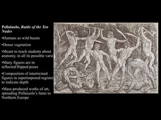 Pollaiuolo, Battle of the Ten
Nudes
•Humans as wild beasts
•Dense vegetation
•Meant to teach students about
anatomy, in all its possible variety
•Many figures are in
reflected/flipped poses
•Composition of intertwined
figures in superimposed registers
to indicate depth
•Mass-produced works of art,
spreading Pollaiuolo’s fame to
Northern Europe
 