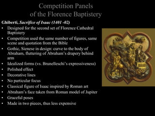 Competition Panels
of the Florence Baptistery
Ghiberti, Sacrifice of Isaac (1401 -02)
• Designed for the second set of Florence Cathedral
Baptistery
• Competition used the same number of figures, same
scene and quotation from the Bible
• Gothic, Sienese in design: curve to the body of
Abraham, fluttering of Abraham’s drapery behind
arm
• Idealized forms (vs. Brunelleschi’s expressiveness)
• Polished effect
• Decorative lines
• No particular focus
• Classical figure of Isaac inspired by Roman art
• Abraham’s face taken from Roman model of Jupiter
• Graceful poses
• Made in two pieces, thus less expensive
 