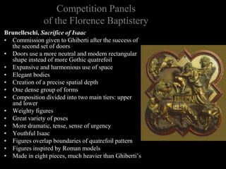 Competition Panels
of the Florence Baptistery
Brunelleschi, Sacrifice of Isaac
• Commission given to Ghiberti after the success of
the second set of doors
• Doors use a more neutral and modern rectangular
shape instead of more Gothic quatrefoil
• Expansive and harmonious use of space
• Elegant bodies
• Creation of a precise spatial depth
• One dense group of forms
• Composition divided into two main tiers: upper
and lower
• Weighty figures
• Great variety of poses
• More dramatic, tense, sense of urgency
• Youthful Isaac
• Figures overlap boundaries of quatrefoil pattern
• Figures inspired by Roman models
• Made in eight pieces, much heavier than Ghiberti’s
 