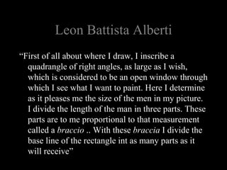 Leon Battista Alberti
“First of all about where I draw, I inscribe a
quadrangle of right angles, as large as I wish,
which is considered to be an open window through
which I see what I want to paint. Here I determine
as it pleases me the size of the men in my picture.
I divide the length of the man in three parts. These
parts are to me proportional to that measurement
called a braccio .. With these braccia I divide the
base line of the rectangle int as many parts as it
will receive”
 