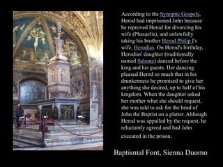 According to the Synoptic Gospels,
Herod had imprisoned John because
he reproved Herod for divorcing his
wife (Phasaelis), and unlawfully
taking his brother Herod Philip I's
wife, Herodias. On Herod's birthday,
Herodias' daughter (traditionally
named Salome) danced before the
king and his guests. Her dancing
pleased Herod so much that in his
drunkenness he promised to give her
anything she desired, up to half of his
kingdom. When the daughter asked
her mother what she should request,
she was told to ask for the head of
John the Baptist on a platter. Although
Herod was appalled by the request, he
reluctantly agreed and had John
executed in the prison.
Baptismal Font, Sienna Duomo
 