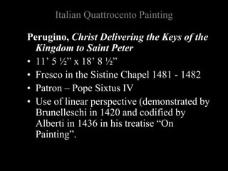 Italian Quattrocento Painting
Perugino, Christ Delivering the Keys of the
Kingdom to Saint Peter
• 11’ 5 ½” x 18’ 8 ½”
• Fresco in the Sistine Chapel 1481 - 1482
• Patron – Pope Sixtus IV
• Use of linear perspective (demonstrated by
Brunelleschi in 1420 and codified by
Alberti in 1436 in his treatise “On
Painting”.
 