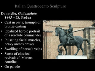 Italian Quattrocento Sculpture
Donatello, Gattamelata
1443 – 53, Padua
• Cast in parts; triumph of
bronze casting
• Idealized heroic portrait
of a resolute commander
• Pulsating facial muscles,
heavy arches brows
• Swelling of horse’s veins
• Sense of classical
revival: cf. Marcus
Aurelius
• On parade
 