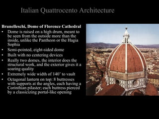 Italian Quattrocento Architecture
Brunelleschi, Dome of Florence Cathedral
• Dome is raised on a high drum, meant to
be seen from the outside more than the
inside, unlike the Pantheon or the Hagia
Sophia
• Semi-pointed, eight-sided dome
• Built with no centering devices
• Really two domes, the interior does the
structural work, and the exterior gives it a
soaring quality
• Extremely wide width of 140’ to vault
• Octagonal lantern on top: 8 buttresses
with supports at the angles, each having a
Corinthian pilaster; each buttress pierced
by a classicizing portal-like opening
 