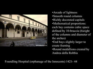 •Arcade of lightness
•Smooth round columns
•Richly decorated capitals
•Mathematical proportions:
each bay contains cubic space
defined by 10-braccia (hieight
of the columns and diameter of
the arches)
•End bays slightly larger to
create framing
•Round medallions created by
Andrea della Robbia
Foundling Hospital (orphanage of the Innocents) 1421- 44
 