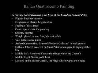 Italian Quattrocento Painting
Perugino, Christ Delivering the Keys of the Kingdom to Saint Peter
• Figures lined up in a row
• Emphasis on clarity, bright colors
• Feeling of easy grace
• Contemporaries in the painting
• Shapely mantles
• Weight placed on one foot, hip noticeable
• Vast Renaissance plaza
• Arch of Constantine, dome of Florence Cathedral in background
• Catholic Church centered on Saint Peter: open space to highlight the
key
• Middle Left: Render to Caesar the things which are Caesar’s
• Middle Right: Stoning of Christ
• Located in the Sistine Chapel, the place where Popes are elected
 