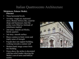 Italian Quattrocento Architecture
Michelozzo, Palazzo Medici,
Florence
• Three horizontal levels
• 1st story: rough cut, rusticated
stone, Roman fortress like, used for
shops and businesses; later the
arches were filled in; fortitude of
inhabitants implied
• 2nd story: smooth cut blocks,
family quarters
• 3rd story: smooth surface
• Heavy cornice to limit vision and
imply sense of strength
• Façade does not support building,
working towards a curtain wall
• Modern bank image comes from
this building
• frieze above the arches is decorated
with bas-relief tondos showing the
Medici coat-of-arms and biblical
scenes.
 
