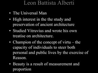 Leon Battista Alberti
• The Universal Man
• High interest in the the study and
preservation of ancient architecture
• Studied Vitruvius and wrote his own
treatise on architecture.
• Champion of the concept of virtu – the
capacity of individuals to steer both
personal and public lives by the exercise of
Reason.
• Beauty is a result of measurement and
proportion
 