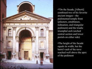 •"On the facade, [Alberti]
combined two of his favorite
ancient images—the
pedimented temple front
(pilasters, entablature,
trabeation, and triangular
pediment) and the triadic
triumphal arch (arched
central section and lower
portals on either side)
•The height of the facade
equals its width, but the
barrel vault of the nave
reached well above the apex
of the pediment
 