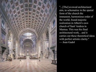 "...[The] avowed architectural
aim, to schematize in the spatial
form of the church the
immanent, harmonious order of
the world, found majestic
realization in Alberti's own
church of Sant' Andrea in
Mantua. This was his final
architectural work... and it
carries out these theoretical ideas
with perfect artistic clarity."
— Joan Gadol
 