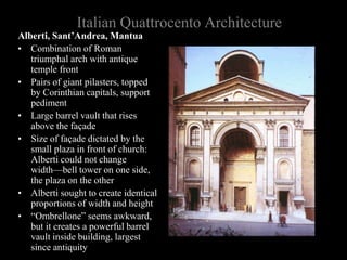 Italian Quattrocento Architecture
Alberti, Sant’Andrea, Mantua
• Combination of Roman
triumphal arch with antique
temple front
• Pairs of giant pilasters, topped
by Corinthian capitals, support
pediment
• Large barrel vault that rises
above the façade
• Size of façade dictated by the
small plaza in front of church:
Alberti could not change
width—bell tower on one side,
the plaza on the other
• Alberti sought to create identical
proportions of width and height
• “Ombrellone” seems awkward,
but it creates a powerful barrel
vault inside building, largest
since antiquity
 