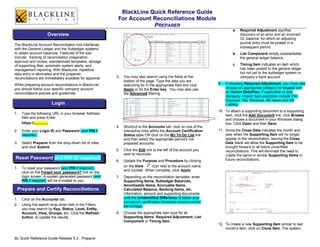 BlackLine Quick Reference Guide
                                                           For Account Reconciliations Module
                                                                       PREPARER
                                                                                                                             a.   Required Adjustment signifies
                    Overview                                                                                                      discovery of an error and an incorrect
                                                                                                                                  GL balance, for which an adjusting
                                                                                                                                  journal entry must be posted in a
The BlackLine Account Reconciliation tool interfaces
                                                                                                                                  subsequent period.
with the General Ledger and the Subledger systems
to obtain account balances. Features of the tool                                                                             b.   List Component simply substantiates
include: tracking of reconciliation preparation,                                                                                  the general ledger balance.
approval and review; standardized templates; storage
of supporting files; automatic system alerts; and                                                                            c.   Timing Item indicates an item which
management reporting. With BlackLine, repetitive                                                                                  has been posted to the general ledger
data entry is eliminated and the prepared                                                                                         but not yet to the subledger system or
reconciliations are immediately available for approval.   3.   You may also search using the fields at the                        company’s bank account.
                                                               bottom of the page. Type the data you are
While preparing account reconciliations in BlackLine,          searching for in the appropriate field and click     9.   If choosing Required Adjustment, you must also
you should follow your specific company account                Apply or hit the Enter key. You may also use              choose an appropriate category for Impact and
reconciliations policies and guidelines.                       the Advanced filtering.                                   an Action Date/Plan, if applicable at your
                                                                                                                         company. Impact type examples include P&L
                                                                                                                         Expense, P&L Revenue, BS Asset and BS
                       Login                                                                                             Liability.
                                                                                                                    10. To attach a supporting document to a supporting
1.   Type the following URL in your browser Address                                                                     item, click the Add Document link, click Browse
     field and press Enter:
                                                                                                                        and choose a document in your Windows dialog
     https://..............                                                                                             box. Click Open and then Save.
                                                          4.   Shortcut to the Accounts tab: click on one of the
2.   Enter your Login ID and Password (and PIN if              interactive links within the Account Certification   11. Since the Close Date indicates the month and
     required).                                                Status table OR click on the My To Do List link          year when the Supporting Item will no longer
                                                               and then select the appropriate period’s not             appear in the reconciliation, leaving the Close
3.   Select Preparer from the drop-down list of roles          prepared accounts.                                       Date blank will allow the Supporting Item to be
     and click Submit.                                                                                                  brought forward to all future uncertified
                                                          5.   Click the Edit link to the left of the account you       reconciliations. This will eliminate the need to
                                                               wish to reconcile.                                       create the same or similar Supporting Items in
Reset Password and PIN (if required)                                                                                    future reconciliations.
                                                          6.   Update the Purpose and Procedure by clicking
                                                               on the View     icon next to the account name
1.   To reset your password (and PIN if required),
                                                               and number. When complete, click Apply.
     click on the Forgot your password? link on the
     login screen. A system generated password (and       7.   Depending on the reconciliation template, enter
     PIN if required) will be e-mailed to you.                 Supporting Items, Subledger Balances,
                                                               Amortizable Items, Accruable Items,
 Prepare and Certify Reconciliations                           Calculated Balance, Banking Items, etc.
                                                               information, amount and supporting documents
1.   Click on the Accounts tab.                                until the Unidentified Difference is below your
                                                               company’s certification threshold amount and/or
2.   Using the search drop-down lists in the Filters,          percentage.
     you may search by Key, Status, Level, Entity,
     Account, View, Groups, etc. Click the Refresh        8.   Choose the appropriate item type for all
     button to update the results.                             Supporting Items: Required Adjustment, List
                                                               Component or Timing Item.
                                                                                                                    12. To create a new Supporting Item similar to last
                                                                                                                        month’s item, click on Clone Item. The system

BL Quick Reference Guide Release 5.3 - Preparer
 