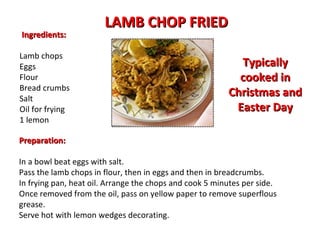   Ingredients: Lamb chops Eggs Flour  Bread crumbs Salt Oil for frying 1 lemon LAMB CHOP FRIED Preparation: In a bowl beat eggs with salt.  Pass the lamb chops in flour, then in eggs and then in breadcrumbs.  In frying pan, heat oil. Arrange the chops and cook 5 minutes per side.  Once removed from the oil, pass on yellow paper to remove superflous grease.  Serve hot with lemon wedges decorating. Typically cooked in Christmas and Easter Day 