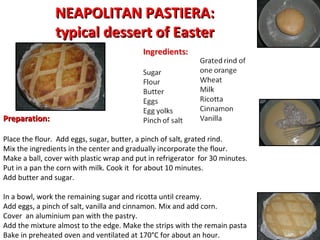 NEAPOLITAN PASTIERA: typical dessert of Easter Preparation: Place the flour.  Add eggs, sugar, butter, a pinch of salt, grated rind.  Mix the ingredients in the center and gradually incorporate the flour.  Make a ball, cover with plastic wrap and put in refrigerator  for 30 minutes.  Put in a pan the corn with milk. Cook it  for about 10 minutes.  Add butter and sugar.  In a bowl, work the remaining sugar and ricotta until creamy.  Add eggs, a pinch of salt, vanilla and cinnamon. Mix and add corn.  Cover  an aluminium pan with the pastry.  Add the mixture almost to the edge. Make the strips with the remain pasta Bake in preheated oven and ventilated at 170°C for about an hour.  