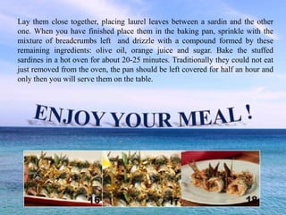 Lay them close together, placing laurel leaves between a sardin and the other
one. When you have finished place them in the baking pan, sprinkle with the
mixture of breadcrumbs left and drizzle with a compound formed by these
remaining ingredients: olive oil, orange juice and sugar. Bake the stuffed
sardines in a hot oven for about 20-25 minutes. Traditionally they could not eat
just removed from the oven, the pan should be left covered for half an hour and
only then you will serve them on the table.
 