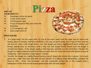 DOUGH
INGREDIENTS
 A package active dry yeast
 2 cups warm water
 1/2 teaspoon sugar
 4 cups all-purpose flour, plus more for
kneading
 2 1/2 teaspoons salt
 Extra-virgin olive oil
PROCEDURE
1. In a large bowl, mix the yeast with 1/2 cup of the warm water and the sugar and let stand until
foamy, about 5 minutes. Add the remaining 1 1/2 cups of warm water, the 4 cups of flour and the
salt and stir until a soft dough forms. Turn the dough out onto a well-floured work surface and
knead, adding flour as necessary until a silky, but soft dough forms. Knead until the dough is
smooth and elastic.. If the dough seems a little too wet, sprinkle on a bit more flour. Transfer the
dough to a lightly oiled bowl and brush all over with olive oil. Cover the bowl with plastic wrap and
refrigerate until it doubles in size (about 2 hours)
2. Transfer the dough to a lightly floured surface; punch down and divide into 4 pieces. Form each
piece into a ball. Rub each ball with oil and transfer to a baking sheet Meanwhile, preheat the
oven to 240. Chop the tomatoes and the mozzarella cheese..Stir in the oregano and 1
tablespoon of the olive oil and season generously with salt and pepper.
 