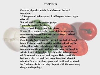 TOPPINGS
One can of peeled whole San Marzano drained
tomatoes,
1/2 teaspoon dried oregano, 1 tablespoon extra-virgin
olive oil
Sea salt and freshly ground pepper
2 pounds mozzarella cheese,
32 large basil leaves, torn into pieces
If you like , you may add some of these ingredients:
mushrooms, onions, ham, wurstel, sausages, salami,
olives, arthichokes ,eggplants
On a lightly floured surface, stretch one ball of dough
into a 13-inch round; transfer to a floured baking tin,
adding flour where the dough sticks. Spread the
tomatoes and the mozzarella cheese over the dough to
within 1 inch of the edge. Drizzle with 1 tablespoon of
oil. Season with sea salt and pepper. Bake until the
bottom is charred and the cheese is melted, about 8
minutes. Scatter with oregano and basil and let stand
for 3 minutes before serving. Repeat with the remaining
dough and toppings.
.
 