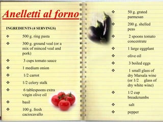 INGREDIENTS (4 SERVINGS)
 500 g. ring pasta
 300 g. ground veal (or a
mix of minced veal and
pork)
 3 cups tomato sauce
 1 medium onion
 1/2 carrot
 1/2 celery stalk
 6 tablespoons extra
virgin olive oil
 basil
 100 g. fresh
caciocavallo
Anelletti al forno  50 g. grated
parmesan
 200 g. shelled
peas
 2 spoons tomato
concentrate
 1 large eggplant
 olive oil
 3 boiled eggs
 1 small glass of
dry Marsala wine
(or 1/2 glass of
dry white wine)
 1/2 cup
breadcrumbs
 salt
 pepper
 