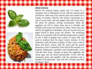 PROCEDURE
Brown the minced celery, carrot and 1/2 onion in a
saucepan with 2 tablespoons of oil; add the minced meat
and brown. Add some wine and the peas and simmer for a
couple of minutes. Dissolve the tomato concentrate in a
cup of warm water: add salt, pepper and cook at low heat,
for about 40 minutes, stirring occasionally. Wash the
eggplant; cut off its steam, slice, put in a colander and
sprinkle with coarse salt and let rest. After 1 hour rinse, dry
and fry the eggplant in abundant olive oil; lay the slices on
paper towels to drain excess fat. Brown the remaining
onion, in a casserole with oil; add the tomato paste, a pinch
of salt, a dash of pepper and a pinch of sugar. Mix and
cook at medium heat for about twenty minutes. In the
meantime, cook the pasta in plenty of salty water; cook al
dente and drain, season with the sauce and the grated
parmesan ( leave 1 spoonful). Pour half of this mixture in a
buttered baking-pan sprinkled with breadcrumbs; cover
with the meat sauce. Arrange in layers the eggplants, the
sliced eggs and the diced caciocavallo. Cover with the
remaining pasta and sprinkle with the parmesan and a
handful of breadcrumbs. Top with bits of butter and bake
for about 1 hour.
 