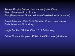 Roman Empire Divided into Halves (Late 300s)
West: Governed from Rome
East (Byzantium): Governed from Constantinople (Istanbul)
Great Schism (1054): Split Christian Church into Halves
Catholicism vs. Orthodoxy
Hagia Sophia: “Mother Church” of Orthodoxy
Fall of Constantinople (1453) to the Ottomans (Muslims)
 