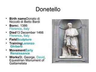 Donetello Birth name Donato di Niccolò di Betto Bardi Born c. 1386 Florence ,  Italy Died 13 December 1466 Florence ,  Italy Field Sculpture Training Lorenzo  Ghiberti Movement Early  Renaissance Works St. George,  David , Equestrian Monument of Gattamelata 