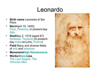 Leonardo Birth name  Leonardo di Ser Piero Born April 15, 1452) Vinci ,  Florence , in present-day  Italy Died May 2, 1519 (aged67) Amboise ,  Touraine  (in present-day  Indre -et-Loire ,  France ) Field  Many and diverse fields of  arts  and  sciences Movement High  Renaissance Works Mona  Lisa ,  The Last Supper ,  The  Vitruvian  Man 