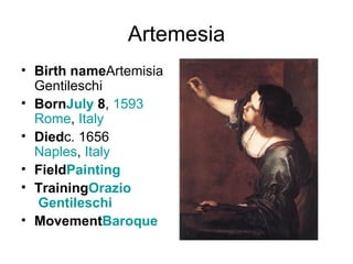 Artemesia Birth name Artemisia Gentileschi Born July  8 ,  1593 Rome ,  Italy Died c. 1656 Naples ,  Italy Field Painting Training Orazio  Gentileschi Movement Baroque 