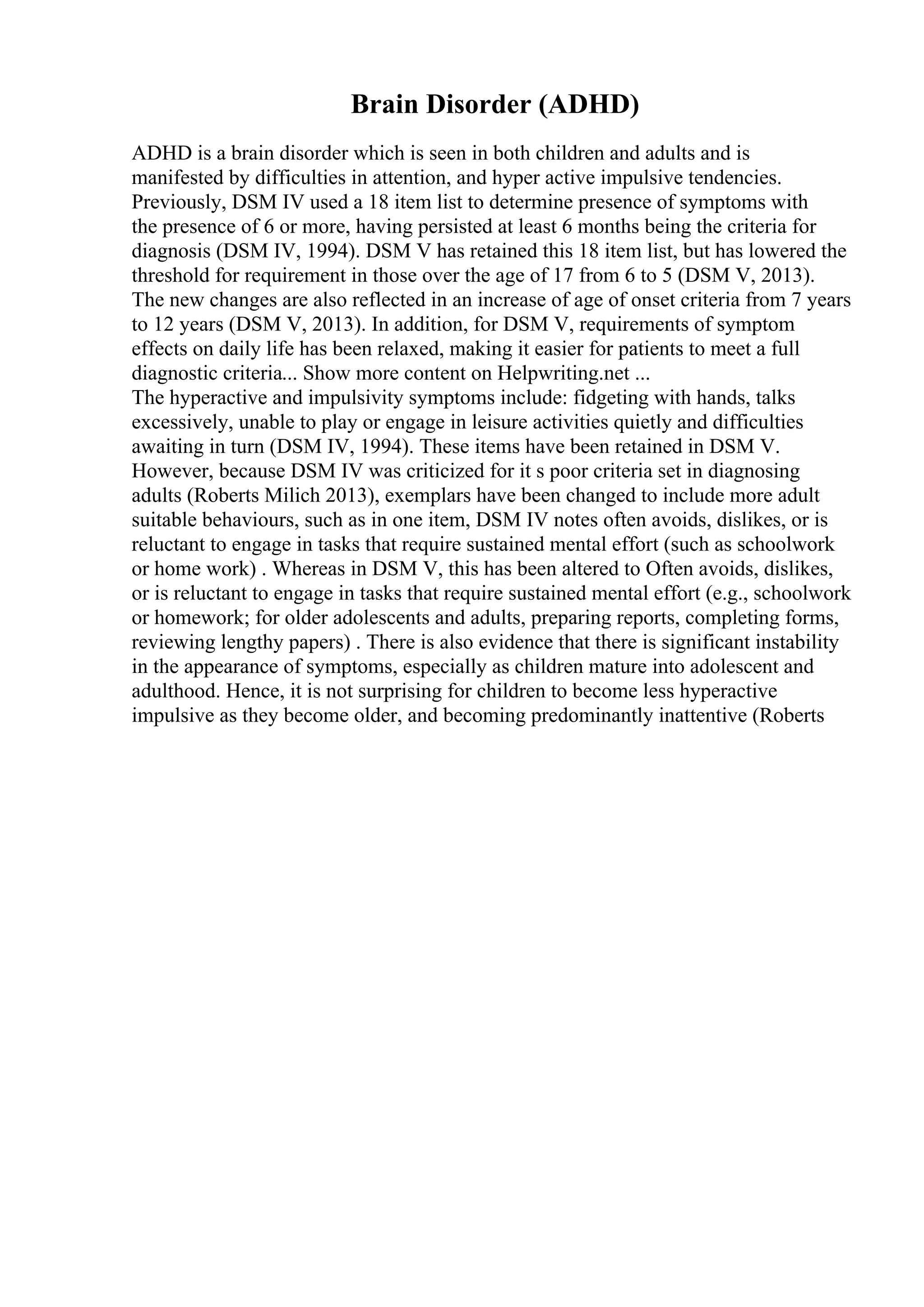 Brain Disorder (ADHD)
ADHD is a brain disorder which is seen in both children and adults and is
manifested by difficulties in attention, and hyper active impulsive tendencies.
Previously, DSM IV used a 18 item list to determine presence of symptoms with
the presence of 6 or more, having persisted at least 6 months being the criteria for
diagnosis (DSM IV, 1994). DSM V has retained this 18 item list, but has lowered the
threshold for requirement in those over the age of 17 from 6 to 5 (DSM V, 2013).
The new changes are also reflected in an increase of age of onset criteria from 7 years
to 12 years (DSM V, 2013). In addition, for DSM V, requirements of symptom
effects on daily life has been relaxed, making it easier for patients to meet a full
diagnostic criteria... Show more content on Helpwriting.net ...
The hyperactive and impulsivity symptoms include: fidgeting with hands, talks
excessively, unable to play or engage in leisure activities quietly and difficulties
awaiting in turn (DSM IV, 1994). These items have been retained in DSM V.
However, because DSM IV was criticized for it s poor criteria set in diagnosing
adults (Roberts Milich 2013), exemplars have been changed to include more adult
suitable behaviours, such as in one item, DSM IV notes often avoids, dislikes, or is
reluctant to engage in tasks that require sustained mental effort (such as schoolwork
or home work) . Whereas in DSM V, this has been altered to Often avoids, dislikes,
or is reluctant to engage in tasks that require sustained mental effort (e.g., schoolwork
or homework; for older adolescents and adults, preparing reports, completing forms,
reviewing lengthy papers) . There is also evidence that there is significant instability
in the appearance of symptoms, especially as children mature into adolescent and
adulthood. Hence, it is not surprising for children to become less hyperactive
impulsive as they become older, and becoming predominantly inattentive (Roberts
 