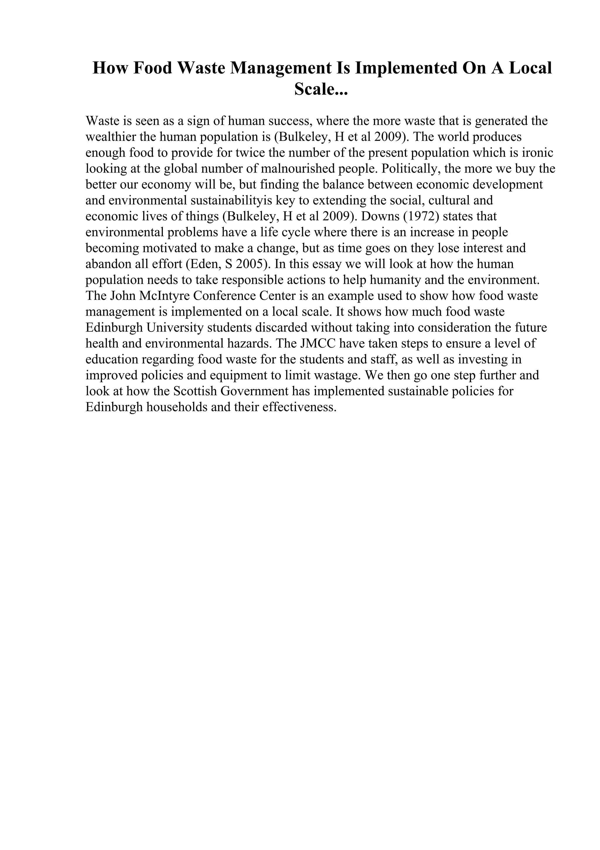 How Food Waste Management Is Implemented On A Local
Scale...
Waste is seen as a sign of human success, where the more waste that is generated the
wealthier the human population is (Bulkeley, H et al 2009). The world produces
enough food to provide for twice the number of the present population which is ironic
looking at the global number of malnourished people. Politically, the more we buy the
better our economy will be, but finding the balance between economic development
and environmental sustainabilityis key to extending the social, cultural and
economic lives of things (Bulkeley, H et al 2009). Downs (1972) states that
environmental problems have a life cycle where there is an increase in people
becoming motivated to make a change, but as time goes on they lose interest and
abandon all effort (Eden, S 2005). In this essay we will look at how the human
population needs to take responsible actions to help humanity and the environment.
The John McIntyre Conference Center is an example used to show how food waste
management is implemented on a local scale. It shows how much food waste
Edinburgh University students discarded without taking into consideration the future
health and environmental hazards. The JMCC have taken steps to ensure a level of
education regarding food waste for the students and staff, as well as investing in
improved policies and equipment to limit wastage. We then go one step further and
look at how the Scottish Government has implemented sustainable policies for
Edinburgh households and their effectiveness.
 