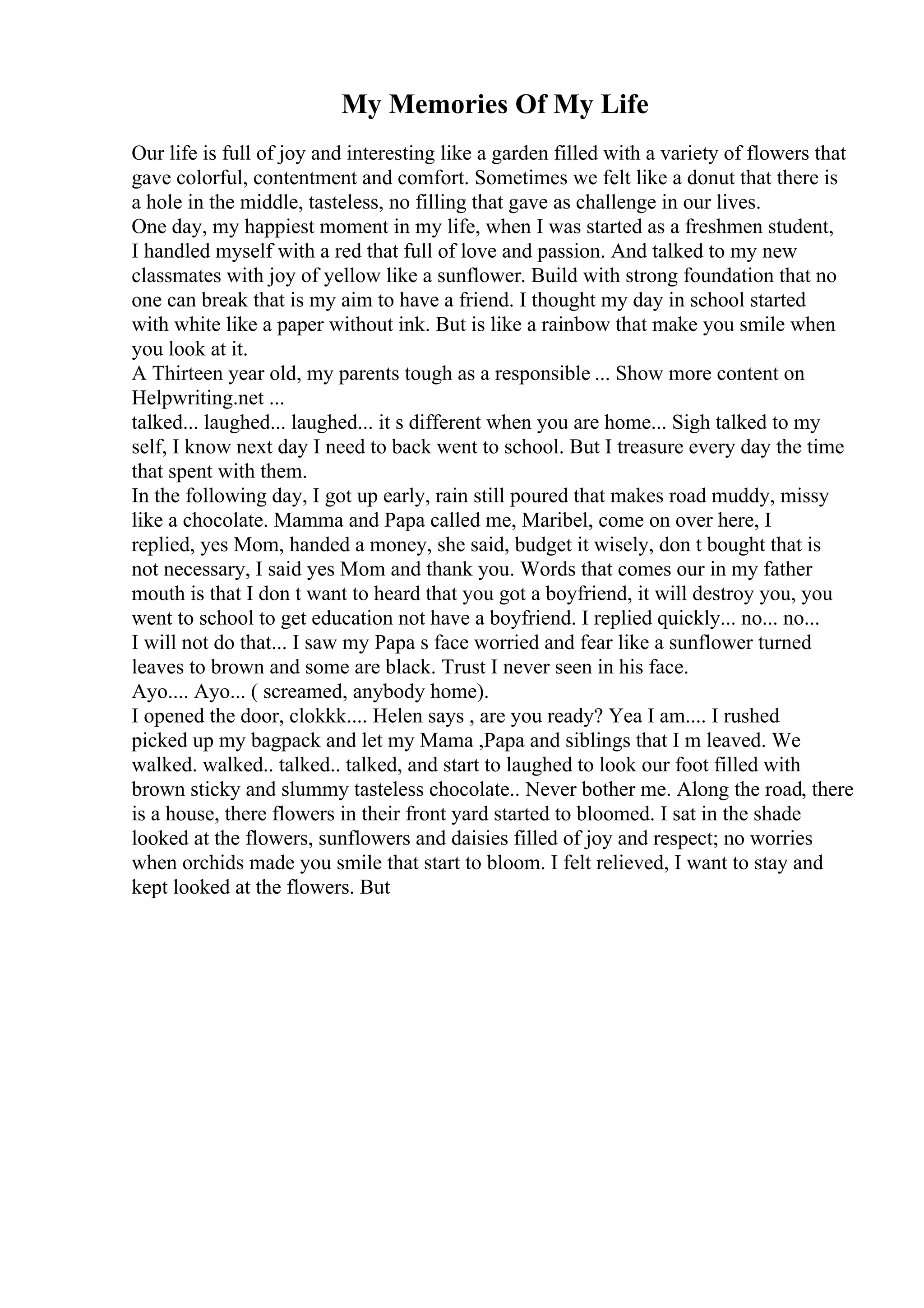 My Memories Of My Life
Our life is full of joy and interesting like a garden filled with a variety of flowers that
gave colorful, contentment and comfort. Sometimes we felt like a donut that there is
a hole in the middle, tasteless, no filling that gave as challenge in our lives.
One day, my happiest moment in my life, when I was started as a freshmen student,
I handled myself with a red that full of love and passion. And talked to my new
classmates with joy of yellow like a sunflower. Build with strong foundation that no
one can break that is my aim to have a friend. I thought my day in school started
with white like a paper without ink. But is like a rainbow that make you smile when
you look at it.
A Thirteen year old, my parents tough as a responsible ... Show more content on
Helpwriting.net ...
talked... laughed... laughed... it s different when you are home... Sigh talked to my
self, I know next day I need to back went to school. But I treasure every day the time
that spent with them.
In the following day, I got up early, rain still poured that makes road muddy, missy
like a chocolate. Mamma and Papa called me, Maribel, come on over here, I
replied, yes Mom, handed a money, she said, budget it wisely, don t bought that is
not necessary, I said yes Mom and thank you. Words that comes our in my father
mouth is that I don t want to heard that you got a boyfriend, it will destroy you, you
went to school to get education not have a boyfriend. I replied quickly... no... no...
I will not do that... I saw my Papa s face worried and fear like a sunflower turned
leaves to brown and some are black. Trust I never seen in his face.
Ayo.... Ayo... ( screamed, anybody home).
I opened the door, clokkk.... Helen says , are you ready? Yea I am.... I rushed
picked up my bagpack and let my Mama ,Papa and siblings that I m leaved. We
walked. walked.. talked.. talked, and start to laughed to look our foot filled with
brown sticky and slummy tasteless chocolate.. Never bother me. Along the road, there
is a house, there flowers in their front yard started to bloomed. I sat in the shade
looked at the flowers, sunflowers and daisies filled of joy and respect; no worries
when orchids made you smile that start to bloom. I felt relieved, I want to stay and
kept looked at the flowers. But
 