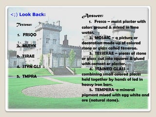 <;) Look Back:
Textese:
1. FRSQO
2. MUSYK
3. TSRAE
4. STYN GLS
5. TMPRA
Answer:
1. Fresco – moist plaster with
colors ground & mixed in lime
water.
2. MOSAIC – a picture or
decoration made up of colored
stone or glass called tesserae.
3. TESSERAE – pieces of stone
or glass cut into squares & glued
with cement or plaster.
4. STAINED GLASS –
combining small colored pieces
held together by hands of led in
heavy iron bars.
5. TEMPERA-a mineral
pigment mixed with egg white and
ore (natural stone).
 