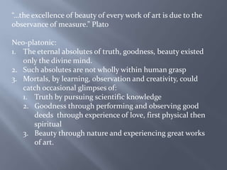“…the excellence of beauty of every work of art is due to the observance of measure.” PlatoNeo-platonic:The eternal absolutes of truth, goodness, beauty existed only the divine mind.Such absolutes are not wholly within human graspMortals, by learning, observation and creativity, could catch occasional glimpses of:Truth by pursuing scientific knowledgeGoodness through performing and observing good deeds  through experience of love, first physical then spiritualBeauty through nature and experiencing great works of art.