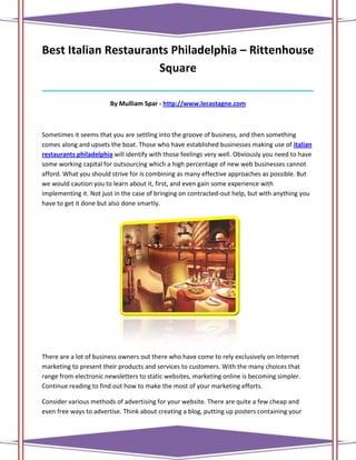 Best Italian Restaurants Philadelphia – Rittenhouse
                      Square
______________________________________________________________________________

                        By Mulliam Spar - http://www.lecastagne.com



Sometimes it seems that you are settling into the groove of business, and then something
comes along and upsets the boat. Those who have established businesses making use of italian
restaurants philadelphia will identify with those feelings very well. Obviously you need to have
some working capital for outsourcing which a high percentage of new web businesses cannot
afford. What you should strive for is combining as many effective approaches as possible. But
we would caution you to learn about it, first, and even gain some experience with
implementing it. Not just in the case of bringing on contracted-out help, but with anything you
have to get it done but also done smartly.




There are a lot of business owners out there who have come to rely exclusively on Internet
marketing to present their products and services to customers. With the many choices that
range from electronic newsletters to static websites, marketing online is becoming simpler.
Continue reading to find out how to make the most of your marketing efforts.

Consider various methods of advertising for your website. There are quite a few cheap and
even free ways to advertise. Think about creating a blog, putting up posters containing your
 