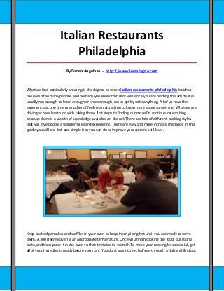 Italian Restaurants
                         Philadelphia
_____________________________________________________________________________________

                         By Daren Angeloas - http://www.lecastagne.com



What we find particularly amazing is the degree to which italian restaurants philadelphia touches
the lives of so many people, and perhaps you know that very well since you are reading this article.It is
usually not enough to learn enough or know enough just to get by with anything. All of us have the
experience at one time or another of feeling an attraction to know more about something. What we are
driving at here has to do with taking those first steps to finding out more.Do continue researching
because there is a wealth of knowledge available on the net.There are lots of different cooking styles
that will give people a wonderful eating experience. There are easy and more intricate methods. In this
guide you will see fast and simple tips you can do to improve your current skill level.




Keep cooked pancakes and waffles in your oven to keep them piping hot until you are ready to serve
them. A 300 degree oven is an appropriate temperature. Once you finish cooking the food, put it on a
plate, and then place it in the oven so that it retains its warmth.To make your cooking less stressful, get
all of your ingredients ready before you start. You don't want to get halfway through a dish and find out
 