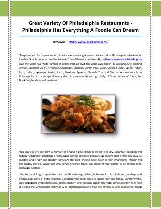 Great Variety Of Philadelphia Restaurants -
Philadelphia Has Everything A Foodie Can Dream
_____________________________________________________________________________________
By Coyne – http://www.lecastagne.com/
The presence of a large number of restaurants serving diverse cuisines makes Philadelphia a heaven for
foodies. Sizable population of individuals from different countries all , italian restaurantsphiladelphia
over the world has made number of dishes from all over the world available in Philadelphia.One can find
Afghan, Brazilian, Asian, American, Caribbean, Chinese, Continental, Cajun/Creole, Fusion, Greek, Indian,
Irish, Italian, Japanese, Jewish, Latin, Mexican, Spanish, Turkish, Thai and Vietnamese restaurants in
Philadelphia. You can spend every day of your month eating totally different types of foods, for
Breakfast, lunch as well as dinner.
You can also choose from a number of cheese steak shops or go for a pricey, luxurious, modern and
trendy restaurant.Philadelphia restaurants serving cheese steaks are an integral part of the city. Davios,
Butcher and Singer and Barclay Prime are the best cheese steak eateries with impressive interior and
top-quality service. Davios not only serves cheese steaks, but blends it with North Italian Brandt beef,
pasta and seafood.
Butcher and Singer, apart from its mouth watering dishes, is known for its plush surroundings and
immaculate service. It dining room is probably the best place to spend with the family. Barclay Prime,
conceptualized by Stephen Starr, blends modern and classical motifs to create signature interior as well
as steaks.The large Indian community in Philadelphia means that the city has a large number of Indian
 