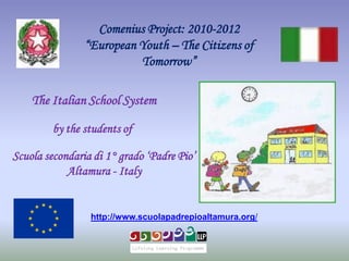 Comenius Project: 2010-2012
                “European Youth – The Citizens of
                          Tomorrow”

    The Italian School System

        by the students of

Scuola secondaria di 1° grado „Padre Pio‟
            Altamura - Italy


                 http://www.scuolapadrepioaltamura.org/
 