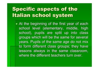 Specific aspects of the
Italian school system
 • At the beginning of the first year of each
   school level (elementary, middle, high
   school), pupils are split up into class
   groups which will be the same for several
   years. Pupils of the same age do not mix
   to form different class groups; they have
   lessons always in the same classroom,
   where the different teachers turn over.
 