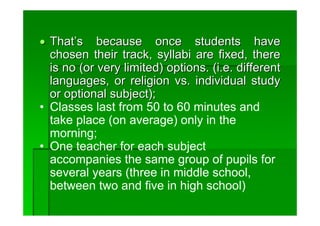 • That’s because once students have
  chosen their track, syllabi are fixed, there
  is no (or very limited) options. (i.e. different
  languages, or religion vs. individual study
  or optional subject);
• Classes last from 50 to 60 minutes and
  take place (on average) only in the
  morning;
• One teacher for each subject
  accompanies the same group of pupils for
  several years (three in middle school,
  between two and five in high school)
 