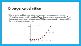 Divergence definition
When 𝑛 becomes bigger and bigger, we say that a sequence 𝑎 𝑛diverges to
+/−∞ when for any positive number 𝑀 you choose, exists a natural number 𝑁 so
that 𝑎 𝑁, 𝑎 𝑁+1, 𝑎 𝑁+2, … are all bigger than 𝑀 (divergence toward +∞) or are all less
than – 𝑀 (divergence toward −∞)
𝑎 𝑛 = 𝑛3
𝑀 = 2500
 
